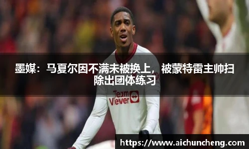 墨媒：马夏尔因不满未被换上，被蒙特雷主帅扫除出团体练习