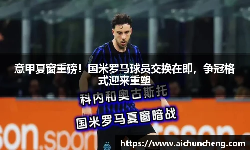 意甲夏窗重磅！国米罗马球员交换在即，争冠格式迎来重塑
